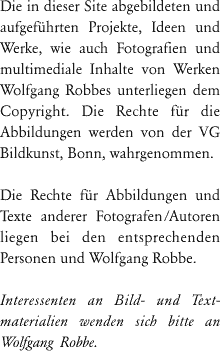 Die in dieser Site abgebildeten Fotografien von Werken Wolfgang Robbes unterliegen dem Copyright, die Rechte f&uuml;r die Abbildungen werden von der VG Bildkunst, Bonn, wahrgenommen.
